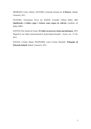 7
MEDRANO, Carlos Alberto; OLIVEIRA, Fernanda Germani de. O Brincar. Indaial:
Uniasselvi, 2011.
OLIVEIRA, Francismara Neves de; BAZON, Fernanda Vilhena Mafra. (RE)
Significando o Lúdico: jogar e brincar como espaço de reflexão. Londrina: ed.
Eduel, 2009.l
SANTOS, Èlia Amaral do Carmo. O Lúdico no processo ensino-aprendizagem. 2010.
Disponível em:<http://need.unemat.br/4_forum/artigos/elia.pdf>. Acesso em: 19 Set.
2013.
STEUCK, Cristina Danna; PIANEZZER, Lúcia Cristina Moratelli. Pedagogia da
Educação Infantil. Indaial: Uniasselvi, 2013.
 
