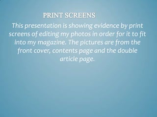 This presentation is showing evidence by print
screens of editing my photos in order for it to fit
into my magazine. The pictures are from the
front cover, contents page and the double
article page.

 