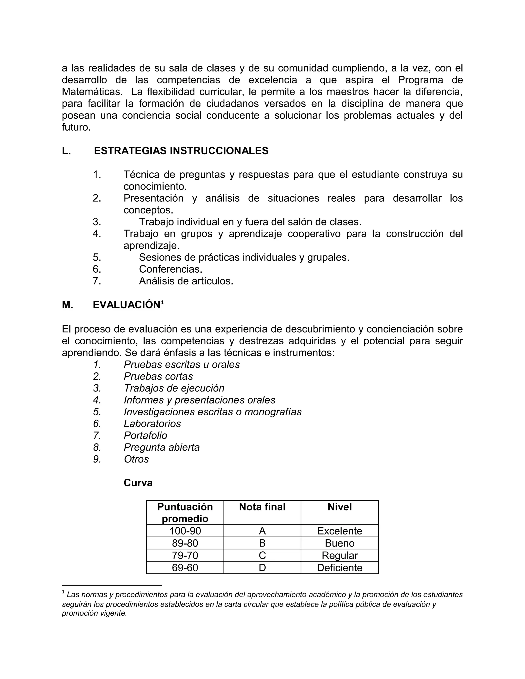 a las realidades de su sala de clases y de su comunidad cumpliendo, a la vez, con el
desarrollo de las competencias de excelencia a que aspira el Programa de
Matemáticas. La flexibilidad curricular, le permite a los maestros hacer la diferencia,
para facilitar la formación de ciudadanos versados en la disciplina de manera que
posean una conciencia social conducente a solucionar los problemas actuales y del
futuro.

L.      ESTRATEGIAS INSTRUCCIONALES

        1.       Técnica de preguntas y respuestas para que el estudiante construya su
                 conocimiento.
        2.       Presentación y análisis de situaciones reales para desarrollar los
                 conceptos.
        3.          Trabajo individual en y fuera del salón de clases.
        4.       Trabajo en grupos y aprendizaje cooperativo para la construcción del
                 aprendizaje.
        5.          Sesiones de prácticas individuales y grupales.
        6.          Conferencias.
        7.          Análisis de artículos.

M.      EVALUACIÓN1

El proceso de evaluación es una experiencia de descubrimiento y concienciación sobre
el conocimiento, las competencias y destrezas adquiridas y el potencial para seguir
aprendiendo. Se dará énfasis a las técnicas e instrumentos:
       1.    Pruebas escritas u orales
       2.    Pruebas cortas
       3.    Trabajos de ejecución
       4.    Informes y presentaciones orales
       5.    Investigaciones escritas o monografías
       6.    Laboratorios
       7.    Portafolio
       8.    Pregunta abierta
       9.    Otros

                 Curva

                          Puntuación             Nota final              Nivel
                           promedio
                            100-90                    A               Excelente
                             89-80                    B                Bueno
                             79-70                    C                Regular
                             69-60                    D               Deficiente

1
 Las normas y procedimientos para la evaluación del aprovechamiento académico y la promoción de los estudiantes
seguirán los procedimientos establecidos en la carta circular que establece la política pública de evaluación y
promoción vigente.
 