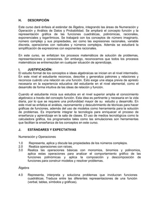 H.    DESCRIPCIÓN

Este curso dará énfasis al estándar de Álgebra, integrando las áreas de Numeración y
Operación y Análisis de Datos y Probabilidad. Se ampliará el concepto función y la
representación gráfica de las funciones cuadráticas, polinómicas, racionales,
exponenciales y logarítmicos. Se trabajará con los conceptos de número imaginario,
número complejo y sus propiedades, así como las expresiones racionales, variable
discreta, operaciones con radicales y números complejos. Además se estudiará la
simplificación de expresiones con exponentes racionales.

En este curso, se enfatizan los procesos matemáticos de solución de problemas,
representaciones y conexiones. Sin embargo, reconocemos que todos los procesos
matemáticos se entremezclan en cualquier situación de aprendizaje.

I.     JUSTIFICACIÓN:
El estudio formal de los conceptos e ideas algebraicas se inician en el nivel intermedio.
En este nivel el estudiante reconoce, describe y generaliza patrones y relaciones y
reconoce cuándo una relación es una función. Esto exige una etapa previa de apresto
necesaria en la experiencia educativa del estudiante en el nivel elemental, como el
desarrollo de forma intuitiva de las ideas de relación y función.

Cuando el estudiante inicia sus estudios en el nivel superior amplia el conocimiento
algebraico a través del concepto función. Esta idea es pertinente y necesaria en la vida
diaria, por lo que se requiere una profundidad mayor de su estudio y desarrollo. En
este nivel se enfatiza el análisis, razonamiento y descubrimiento de técnicas para hacer
gráficas de funciones, además del uso de modelos como herramienta para la solución
de problemas. Es importante integrar la tecnología para enriquecer el proceso de
enseñanza y aprendizaje en la sala de clases. El uso de medios tecnológicos como la
calculadora gráfica, los programados tales como las simulaciones son herramientas
que facilitan la enseñanza de los conceptos en este curso.

J.    ESTÁNDARES Y EXPECTATIVAS

Numeración y Operaciones

1.0    Representa, aplica y discute las propiedades de los números complejos.
2.0    Realiza operaciones con raíces.
3.0   Realiza las operaciones básicas con monomios, binomios y polinomios,
      aplica estas operaciones para analizar el comportamiento gráfico de las
      funciones polinómicas y aplica la composición y descomposición de
      funciones para construir modelos y resolver problemas.

Álgebra

4.0   Representa, interpreta y soluciona problemas que involucran funciones
      cuadráticas. Traduce entre las diferentes representaciones de una función
      (verbal, tablas, símbolos y gráficas).
 