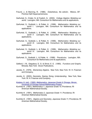 Freund, J., & Manning, R. (1986). Estadísticas, 4ta edición. México, DF:
      Prentice Hall Hispanoamericana.

Garfunkel, S., Crisler, N. & Froelich, G. (2002). College Algebra: Modeling our
      world. Lexington, MA: Consortium for Mathematics and its applications.

Garfunkel, S., Godbold, L. & Pollak, H. (1998). Mathematics: Modeling our
             world I. Lexington, MA: Consortium for Mathematics and its
      applications.

Garfunkel, S., Godbold, L. & Pollak, H. (1998). Mathematics: Modeling our
             world II. Lexington, MA: Consortium for Mathematics and its
      applications.

Garfunkel, S., Godbold, L. & Pollak, H. (1998). Mathematics: Modeling our
             world III. Lexington, MA: Consortium for Mathematics and its
      applications.

Garfunkel, S., Godbold, L. & Pollak, H. (1998). Mathematics: Modeling our
             world IV. Lexington, MA: Consortium for Mathematics and its
      applications.

Garfunkel, S., Godbold, L. & Pollak, H. (1998). Precalculus. Lexington, MA:
             Consortium for Mathematics and its applications.

Gelfand, I. M., Glagoleva, E. G. & Shnol, E. E. (1969). Functions and Graphs.
      Mineola, New York: Dover Publications.

Jacobs, H. (1979). Elementary Algebra. New York, New York: W. H. Freeman
      and Company.

Jacobs, H. (2003). Geometry, Seeing, Doing, Understanding. New York, New
      York: W. H. Freeman and Company.

Kodaira, K. (ed). (1992). Mathematics, Japanese Grade 9, Chicago, Illinois:
      University of Chicago School Mathematics Project
Kunihiko K. (1991). Mathematics 1, Japanese Grade 10, Providence, RI
      American Mathematical Society.

Kunihiko K. (1991). Mathematics 2, Japanese Grade 11, Providence, RI
      American Mathematical Society

Kunihiko K. (1991). Algebra and Geometry, Japanese Grade 11, Providence, RI
      American Mathematical Society.
 