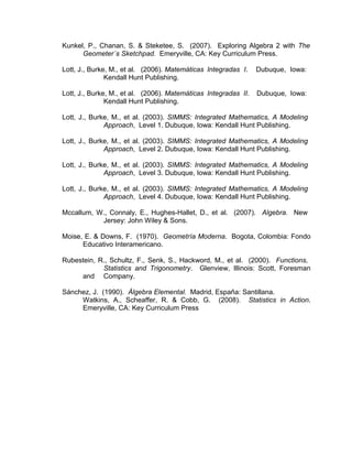 Kunkel, P., Chanan, S. & Steketee, S. (2007). Exploring Algebra 2 with The
      Geometer´s Sketchpad. Emeryville, CA: Key Curriculum Press.

Lott, J., Burke, M., et al. (2006). Matemáticas Integradas I.    Dubuque, Iowa:
               Kendall Hunt Publishing.

Lott, J., Burke, M., et al. (2006). Matemáticas Integradas II.   Dubuque, Iowa:
               Kendall Hunt Publishing.

Lott, J., Burke, M., et al. (2003). SIMMS: Integrated Mathematics, A Modeling
              Approach, Level 1. Dubuque, Iowa: Kendall Hunt Publishing.

Lott, J., Burke, M., et al. (2003). SIMMS: Integrated Mathematics, A Modeling
              Approach, Level 2. Dubuque, Iowa: Kendall Hunt Publishing.

Lott, J., Burke, M., et al. (2003). SIMMS: Integrated Mathematics, A Modeling
              Approach, Level 3. Dubuque, Iowa: Kendall Hunt Publishing.

Lott, J., Burke, M., et al. (2003). SIMMS: Integrated Mathematics, A Modeling
              Approach, Level 4. Dubuque, Iowa: Kendall Hunt Publishing.

Mccallum, W., Connaly, E., Hughes-Hallet, D., et al. (2007). Algebra. New
           Jersey: John Wiley & Sons.

Moise, E. & Downs, F. (1970). Geometría Moderna. Bogota, Colombia: Fondo
      Educativo Interamericano.

Rubestein, R., Schultz, F., Senk, S., Hackword, M., et al. (2000). Functions,
            Statistics and Trigonometry. Glenview, Illinois: Scott, Foresman
     and Company.

Sánchez, J. (1990). Álgebra Elemental. Madrid, España: Santillana.
     Watkins, A., Scheaffer, R. & Cobb, G. (2008). Statistics in Action.
     Emeryville, CA: Key Curriculum Press
 