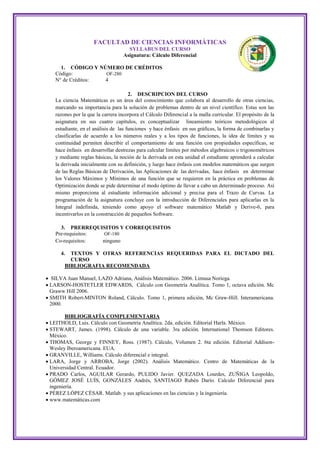 FACULTAD DE CIENCIAS INFORMÁTICAS
                                      SYLLABUS DEL CURSO
                                    Asignatura: Cálculo Diferencial

      1. CÓDIGO Y NÚMERO DE CRÉDITOS
    Código:         OF-280
    N° de Créditos: 4

                                       2. DESCRIPCION DEL CURSO
    La ciencia Matemáticas es un área del conocimiento que colabora al desarrollo de otras ciencias,
    marcando su importancia para la solución de problemas dentro de un nivel científico. Estas son las
    razones por la que la carrera incorpora el Cálculo Diferencial a la malla curricular. El propósito de la
    asignatura en sus cuatro capítulos, es conceptualizar lineamiento teóricos metodológicos al
    estudiante, en el análisis de las funciones y hace énfasis en sus gráficas, la forma de combinarlas y
    clasificarlas de acuerdo a los números reales y a los tipos de funciones, la idea de límites y su
    continuidad permiten describir el comportamiento de una función con propiedades específicas, se
    hace énfasis en desarrollar destrezas para calcular límites por métodos algebraicos o trigonométricos
    y mediante reglas básicas, la noción de la derivada en esta unidad el estudiante aprenderá a calcular
    la derivada inicialmente con su definición, y luego hace énfasis con modelos matemáticos que surgen
    de las Reglas Básicas de Derivación, las Aplicaciones de las derivadas, hace énfasis en determinar
    los Valores Máximos y Mínimos de una función que se requieren en la práctica en problemas de
    Optimización donde se pide determinar el modo óptimo de llevar a cabo un determinado proceso. Así
    mismo proporciona al estudiante información adicional y precisa para el Trazo de Curvas. La
    programación de la asignatura concluye con la introducción de Diferenciales para aplicarlas en la
    Integral indefinida, teniendo como apoyo el software matemático Matlab y Derive-6, para
    incentivarlos en la construcción de pequeños Software.

      3. PRERREQUISITOS Y CORREQUISITOS
    Pre-requisitos:  OF-180
    Co-requisitos:  ninguno

      4.  TEXTOS Y OTRAS REFERENCIAS REQUERIDAS PARA EL DICTADO DEL
          CURSO
        BIBLIOGRAFIA RECOMENDADA

 SILVA Juan Manuel, LAZO Adriana, Análisis Matemático. 2006. Limusa Noriega.
 LARSON-HOSTETLER EDWARDS, Cálculo con Geometría Analítica. Tomo 1, octava edición. Mc
  Graww Hill 2006.
 SMITH Robert-MINTON Roland, Cálculo. Tomo 1, primera edición, Mc Graw-Hill. Interamericana.
  2000.

         BIBLIOGRAFÍA COMPLEMENTARIA
 LEITHOLD, Luis. Cálculo con Geometría Analítica. 2da. edición. Editorial Harla. México.
 STEWART, James. (1998). Cálculo de una variable. 3ra edición. International Thomson Editores.
  México.
 THOMAS, George y FINNEY, Ross. (1987). Cálculo, Volumen 2. 6ta edición. Editorial Addison-
  Wesley Iberoamericana. EUA.
 GRANVILLE, Williams. Cálculo diferencial e integral.
 LARA, Jorge y ARROBA, Jorge (2002). Análisis Matemático. Centro de Matemáticas de la
  Universidad Central. Ecuador.
 PRADO Carlos, AGUILAR Gerardo, PULIDO Javier. QUEZADA Lourdes, ZUÑIGA Leopoldo,
  GÓMEZ JOSÉ LUÍS, GONZÁLES Andrés, SANTIAGO Rubén Darío. Calculo Diferencial para
  ingeniería.
 PÉREZ LÓPEZ CÉSAR. Matlab. y sus aplicaciones en las ciencias y la ingeniería.
 www.matemáticas.com
 