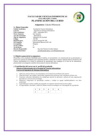FACULTAD DE CIENCIAS INFORMÁTICAS
                                           SYLLABUS DEL CURSO
                               PLANIFICACIÓN DEL CURSO
                                     Asignatura: Cálculo Diferencial
1.- Datos Generales
Unidad Académica:                 Facultad de Ciencias Informáticas
Carrera:                           Ingeniería en Sistemas Informáticos
Ciclo Académico:                  Abril – septiembre 2012.
Nivel o Semestre:                2do. Semestre
Área de Curricular:                Matemáticas
Tipo de Asignatura:              Obligatoria de Facultad
Código:                           OF-280
Requisito para:                  Cálculo Integral-OF-380
Pre-requisito:                   Matemáticas Básicas II-OF-180
Co-requisito:                    Ninguno
No de Créditos:                  4
No de Horas:                     64
Docente Responsable:                      Ing. José Antonio Cevallos Salazar
Correo Electrónico:                       jcevallos@utm.edu.ec, jcs1302@hotmail.com.


2. Objetivo general de la asignatura
Desarrollar en los estudiantes habilidades para el análisis, el razonamiento y la comunicación de su pensamiento, a
través de la solución de problemas que le permitan percibir e interpretar su entorno espacial desde la perspectiva del
Cálculo, facilitándoles en el futuro la asimilación de aprendizajes más complejos en el área de las matemáticas,
promoviendo la investigación científico-técnica para la ciencias informáticas.

3. Contribución     del curso con el perfil del graduado
    Objetivos Educacionales de la Facultad de Ciencias Informáticas
    Carrera de Ingeniería de Sistemas Informáticos

    1.   Aplica las ciencias básicas y las matemáticas en la solución de problemas del entorno
    2.   Toma decisiones que ayudan a desarrollar organizaciones proactivas que contribuyen al buen vivir
    3.   Construye soluciones informáticas de calidad que mejoren la eficiencia y eficacia de una organización
         haciendo uso correcto de la tecnología.
    4.   Demuestra compromiso de aprendizaje continuo y trabajo en equipo multidisciplinario con ética
         profesional
    5.   Capacidad para realizar estudios de posgrado con exigencia internacional en áreas afines.
    6.   Es emprendedor, innovador y utiliza los últimos avances tecnológicos en el desempeño de su profesión

                                     1      2      3       4        5        6
                                     x                     x
 