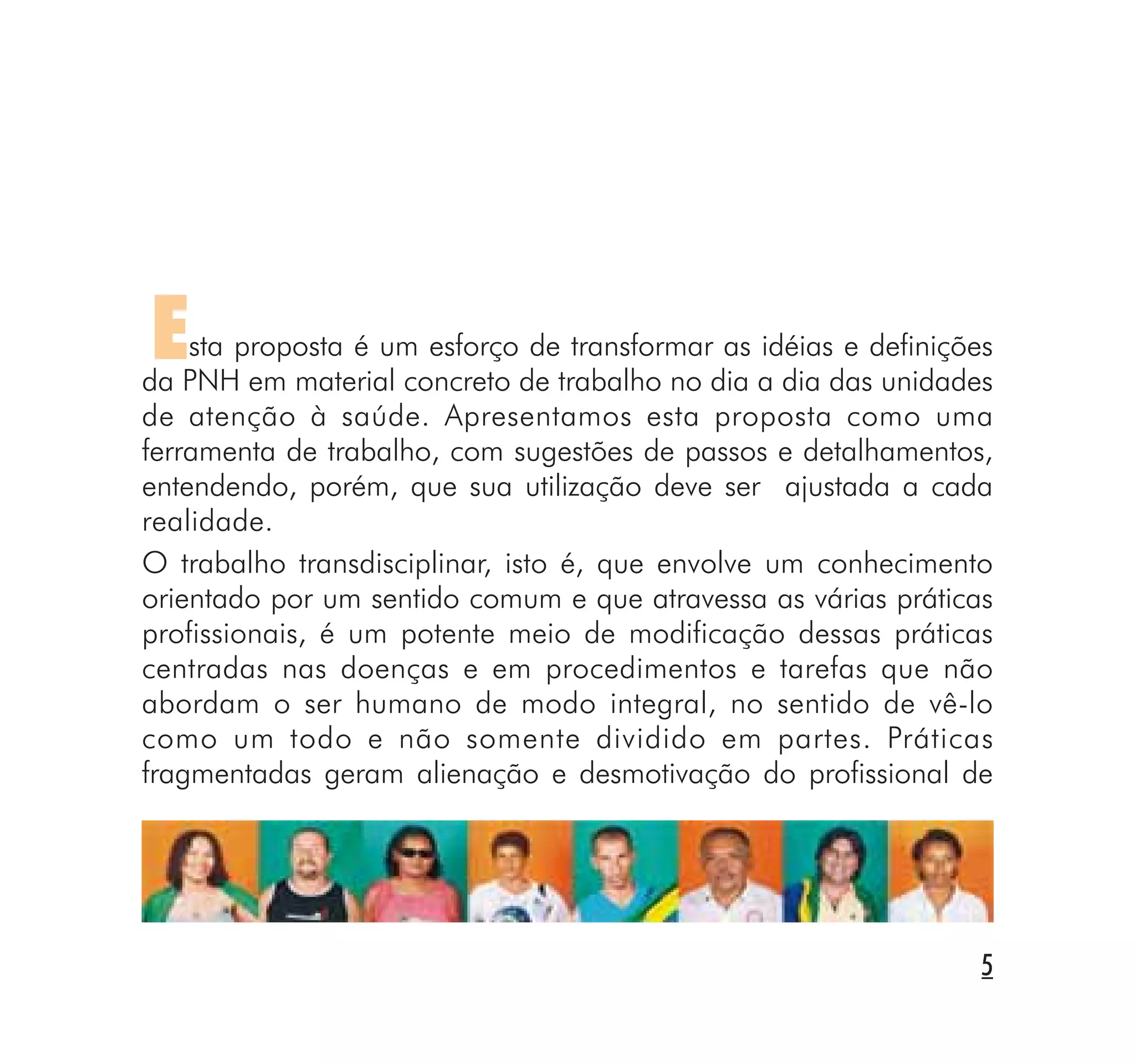 5
Esta proposta é um esforço de transformar as idéias e definições
da PNH em material concreto de trabalho no dia a dia das unidades
de atenção à saúde. Apresentamos esta proposta como uma
ferramenta de trabalho, com sugestões de passos e detalhamentos,
entendendo, porém, que sua utilização deve ser ajustada a cada
realidade.
O trabalho transdisciplinar, isto é, que envolve um conhecimento
orientado por um sentido comum e que atravessa as várias práticas
profissionais, é um potente meio de modificação dessas práticas
centradas nas doenças e em procedimentos e tarefas que não
abordam o ser humano de modo integral, no sentido de vê-lo
como um todo e não somente dividido em partes. Práticas
fragmentadas geram alienação e desmotivação do profissional de
 