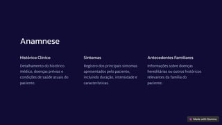 Anamnese
Histórico Clínico
Detalhamento do histórico
médico, doenças prévias e
condições de saúde atuais do
paciente.
Sintomas
Registro dos principais sintomas
apresentados pelo paciente,
incluindo duração, intensidade e
características.
Antecedentes Familiares
Informações sobre doenças
hereditárias ou outros históricos
relevantes da família do
paciente.
 