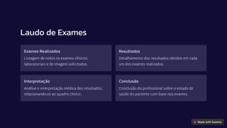 Laudo de Exames
Exames Realizados
Listagem de todos os exames clínicos,
laboratoriais e de imagem solicitados.
Resultados
Detalhamento dos resultados obtidos em cada
um dos exames realizados.
Interpretação
Análise e interpretação médica dos resultados,
relacionando-os ao quadro clínico.
Conclusão
Conclusão do profissional sobre o estado de
saúde do paciente com base nos exames.
 
