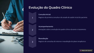Evolução do Quadro Clínico
1
Consulta Inicial
Registro da primeira consulta e do estado de saúde inicial do paciente.
2
Acompanhamento
Anotações sobre a evolução do quadro clínico durante o tratamento.
3
Reavaliação
Registro de consultas de retorno e reavaliação do plano terapêutico.
 