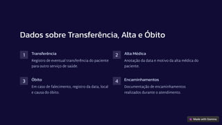 Dados sobre Transferência, Alta e Óbito
1 Transferência
Registro de eventual transferência do paciente
para outro serviço de saúde.
2 Alta Médica
Anotação da data e motivo da alta médica do
paciente.
3 Óbito
Em caso de falecimento, registro da data, local
e causa do óbito.
4 Encaminhamentos
Documentação de encaminhamentos
realizados durante o atendimento.
 
