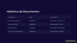 Histórico de Documentos
Documento Data Observações
Exames Laboratoriais 01/05/2023 Realizados na Clínica XYZ
Atestado Médico 10/06/2023 Afastamento de 5 dias
Receita Médica 15/07/2023 Renovação de medicação
Termo de Consentimento 20/08/2023 Procedimento Cirúrgico
 
