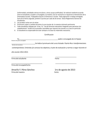 (enfermedad, actividades extracurriculares u otras causas justificadas). Se realizará mediante acuerdo
entre el estudiante, el padre o encargado y la maestra. De ser necesario se requerirá la intervención de la
Orientadora Escolar, Trabajadora Social o el Director/a Escolar. Toda asignación ó trabajo entregado
fuera de la fecha asignada, perderá 2 puntos por cada día de atraso. Véase Reglamento General de
Estudiantes.
3. Las pruebas cortas son sin avisar.
4. Prontuario sujeto a cambios durante el curso escolar de la maestra estimarlo pertinente
5. Todo estudiante cobijado por la ley 51: “Ley de Servicios educativos integrales para personas con
impedimentos” recibirá los acomodos razonables que requiera de acuerdo a su caso en particular.
6. El estudiante es responsable de traer siempre a la clase los materiales necesarios.
Certificación
Yo____________________________________________ padre o encargado de mi hijo(a)
Nombre del padre o encargado
___________________________he leído el prontuario del curso titulado: Puerto Rico: transformaciones
Nombre del estudiante
contemporáneas. Entiendo y/o conozco los objetivos, el plan de evaluación y normas a seguir durante el
año escolar 2012-2013.
___________________________________ ________________________
Firma del estudiante Fecha
___________________________________ ________________________
Firma del encargadoFecha
Amarilis Y. Pérez Sánchez 1ro de agosto de 2013
Firma del maestra Fecha
 
