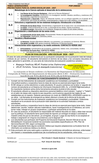 https://maestros-med.dde.pr/ (2026).
TEMAS GENERADORES POR UNIDAD
PROYECTADOS PARA EL CURSO ESCOLAR 2026 – 2027.
6.1
Metodología de la Ciencia aplicada al desarrollo de la adolescencia.
 Las Ramas de las Ciencias Biológicas: ¿Qué son la Ciencias Biológicas?
 La Investigación Científica: Introducción a la investigación científica. Modelos científicos y mediciones (SI).
Herramientas y seguridad en el laboratorio.
 Reproducción y desarrollo: Etapas del desarrollo humano, con un enfoque específico en el periodo de la
adolescencia, que incluye las actitudes, comportamientos y riesgos de la vida cotidiana, y la sexualidad.
6.2
Estructura y organización de los sistemas biológicos: Introducción a la Célula
 El Estudio de los Seres Vivos: Características y organización de los seres vivos. Las necesidades de la vida.
 La célula: unidad fundamental de la vida. La diversidad de las células. Células eucarióticas.
 La célula en acción: Intercambio con el ambiente. Energía de la célula. El ciclo celular (mitosis).
6.3
Organización y clasificación de los seres vivos:
 La organización de los seres vivos: Pluricelularidad, Niveles de organización de los seres vivos
 La Taxonomía: Clasificación. Dominios y reinos.
6.4
Genética y Biodiversidad
 La Herencia: Genética Mendeliana (Mendel y sus guisantes). Los caracteres y la herencia. Meiosis.
 Los genes y el ADN: ADN, genes y proteínas. Mutaciones. El Genoma Humano.
6.5
Interacciones entre organismos y su medio ambiente: CONTACTO VERDE 2027
 El Ecosistema: Características del ecosistema, poblaciones, hábitat, nicho, comunidades, biosfera.
 Ecosistemas de Puerto Rico: CONTACTO VERDE.
 Las especies en peligro de extinción  Aves endémicas (Cotorra Puertorriqueña) y Coquíes.
PLAN DE EVALUACIÓN AÑO ESCOLAR 2026 – 2027
El peso de cada actividad se determinará por su puntuación comparada con la puntuación total del trabajo
(método de por cientos). El estudiante demostrará el dominio de las ideas y los conceptos discutidos en
clase, aplicando lo aprendido, en una serie de instrumentos de evaluación académica variados:
 Bosquejos Temáticos, RELAP, Pruebas cortas, Exploraciones
 APLAP, Portafolio, Tareas de desempeño (Laboratorios)
La evaluación se llevará conforme a la Normativa del Departamento de Educación.
Compendio de Políticas del Departamento de Educación (Serie A-801 – Evaluación Académica).
Hasta 89.5% es A, 79.5% es B, 69.5% es C, 59.5% es D y de 59.4% hacia abajo es F
NORMAS DE FUNCIONAMIENTO GENERALES
1. Cumplir con los instrumentos de evaluación académica con honestidad y puntualidad.
2. Una actitud positiva y cooperativa hacia la clase de ciencia es esencial para lograr tener éxito.
3. El DE otorga un correo electrónico a cada estudiante. El usuario comienza con la letra ‘e’ seguido del
número de estudiante en el Sistema de Información Estudiantil (SIE). Ej.: e12345678@miescuela.pr.
Es importante mantener activa dicha herramienta educativa durante el año escolar.
4. El estudiante utilizará su dispositivo electrónico personal {teléfono móvil (celular), “Laptop” o “Tablet”},
en el salón de clases sólo cuando le sea requerido y se le autorice siguiendo las reglas de uso
establecidas por el maestro. Deberán permanecer en modo de VIBRACIÓN o APAGADO cuando no
se utilice. Las llamadas de emergencia se deben efectuar a través de la oficina de la escuela.
5. Cumplir con los instrumentos de evaluación académica con honestidad y puntualidad. Violaciones
resultarán en la anulación de la puntuación total obtenida en la actividad realizada a ambos
estudiantes.
6. Una actitud positiva y cooperativa hacia la clase de ciencia es esencial para lograr tener éxito. Usted
deberá leer, escribir, realizar cálculos matemáticos, hacer investigaciones en la biblioteca, así como
tomar notas, trabajar en grupos cooperativos, y participar activamente en la clase.
7. En caso de ausencia, el estudiante es responsable del material discutido en clase y debe traer excusa
que la justifique. El estudiante tiene oportunidad de reponer y/o entregar el trabajo o actividad al
maestro antes de que se devuelvan, ya corregidas, al grupo. Luego de esa fecha no se aceptará el
trabajo o asignación en ninguna circunstancia y se le asignará “0”.
8. Los estudiantes que participan del Programa de Educación Especial, Sección 504 de la Ley de
Rehabilitación Vocacional recibirán los acomodos razonables especificados en: PEI, Plan de
Servicios/Sección 504; según corresponda.
9. Si algún estudiante tiene alguna condición médica que requiera adaptaciones curriculares favor de
informarlo con evidencia médica a la oficina.
10. Este prontuario del curso está sujeto a cambios por condiciones atmosféricas adversas, enfermedad
del maestro o necesidades académicas (de re-enseñanza) de los estudiantes, entre otros.
Sometido por: ___________________________ Prof. Ernesto V. Claudio Sandoval  Maestro de Ciencias Biológicas 6
Certificado por: ___________________________ Profa
. Vivian M. Ávila Pérez  Directora
Revisado en agosto 2026.
El Departamento de Educación no discrimina por razón de raza, color, sexo, nacimiento, origen nacional, condición social, ideas
políticas o religiosas, edad o impedimento en sus actividades, servicios educativos y oportunidades de empleo.
Desglose aproximado de puntos:
700 pts.por semestre.
TOTAL ANUAL: 1400 pts.
 