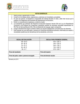 NOTAS GENERALES 
1. Asistir puntual y regularmente a la clase. 
2. Cumplir con los trabajos diarios, asignaciones y exámenes con honestidad y puntualidad. 
3. En caso de ausencia, el estudiante es responsable del material discutido en clase y debe traer excusa que la justifique (Ver Reglamento del Estudiante del Departamento de Educación). 
4. Exhibir un comportamiento respetuoso y cordial en el salón. 
5. Los estudiantes que participan del Programa de Educación Especial, Sección 504 de la Ley de Rehabilitación Vocacional y del Programa de Limitaciones Lingüísticas recibirán los acomodos razonables especificados en: PEI, Plan de Servicios/Sección 504 y Plan de Desarrollo del Lenguaje; según corresponda. 
6. Si algún estudiante tiene alguna condición médica que requiera adaptaciones curriculares favor de informarlo. 
7. Este bosquejo de curso está sujeto a cambios por condiciones atmosféricas adversas, enfermedad del maestro o necesidades académicas (de reenseñanza) de los estudiantes, entre otros. 
ESCALA DE EVALUACIÓN ESCALA PARA PROMEDIO GENERAL 
100 – 90 A 
89 – 80 B 
79 – 70 C 
69 – 60 D 
59 – 0 F 
4.00 – 3.50 A 
3.49 – 2.50 B 
2.49 – 1.60 C 
1.59 – 0.80 D 
0.79 – 0.00 F 
Firma del estudiante 
Firma del maestro 
Firma del padre, madre o persona encargada 
Firma del director escolar 
Revisado junio 2014 
