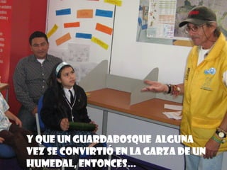 Y que un guardabosque alguna
vez se convirtió en la garza de un
humedal, entonces…
 