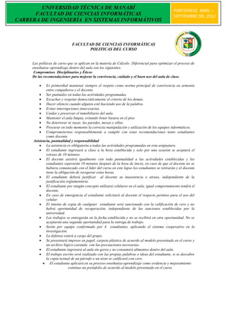 UNIVERSIDAD TÉCNICA DE MANABÍ
                                                                                                PORTOVIEJO ABRIL –
      FACULTAD DE CIENCIAS INFORMÁTICAS                                                         SEPTIEMBRE DEL 2012
CARRERA DE INGENIERÍA EN SISTEMAS INFORMÁTIVOS



                              FACULTAD DE CIENCIAS INFORMÁTICAS
                                     POLITICAS DEL CURSO


     Las políticas de curso que se aplican en la materia de Cálculo Diferencial para optimizar el proceso de
     enseñanza–aprendizaje dentro del aula son los siguientes:
      Compromisos Disciplinarios y Éticos
     De las recomendaciones para mejorar la convivencia, cuidado y el buen uso del aula de clase.

            Es primordial mantener siempre el respeto como norma principal de convivencia en armonía
             entre compañeros y el docente.
          Ser puntuales en todas las actividades programadas.
          Escuchar y respetar democráticamente el criterio de los demás.
          Hacer silencio cuando alguien esté haciendo uso de la palabra.
          Evitar interrupciones innecesarias.
          Cuidar y preservar el inmobiliario del aula.
          Mantener el aula limpia, evitando botar basura en el piso
          No deteriorar ni rayar, las paredes, mesas y sillas.
          Procurar en todo momento la correcta manipulación y utilización de los equipos informáticos.
          Comprometernos responsablemente a cumplir con estas recomendaciones tanto estudiantes
             como docente.
     Asistencia, puntualidad y responsabilidad
          La asistencia es obligatoria a todas las actividades programadas en esta asignatura.
          El estudiante ingresará a clase a la hora establecida y solo por una ocasión se aceptará el
             retraso de 10 minutos.
          El docente asistirá igualmente con toda puntualidad a las actividades establecidas y los
             estudiantes esperarán 10 minutos después de la hora de inicio, en caso de que el docente no se
             hubiera comunicado con el líder del curso en este lapso los estudiantes se retirarán y el docente
             tiene la obligación de recuperar estas horas.
          El estudiante deberá justificar al docente su inasistencia o atraso, independiente de la
             justificación reglamentaria.
          El estudiante por ningún concepto utilizará celulares en el aula, igual comportamiento tendrá el
             docente.
          En caso de emergencia el estudiante solicitará al docente el respecto permiso para el uso del
             celular.
          El intento de copia de cualquier estudiante será sancionado con la calificación de cero y no
             habrá oportunidad de recuperación, independiente de las sanciones establecidas por la
             universidad.
          Los trabajos se entregarán en la fecha establecida y no se recibirá en otra oportunidad. No se
             aceptarán una segunda oportunidad para la entrega de trabajo.
          Serán por equipo conformado por 4 estudiantes, aplicando el sistema cooperativo en la
             investigación.
          La defensa estará a cargo del grupo.
          Se presentará impreso en papel, carpeta plástica de acuerdo al modelo presentado en el curso y
             un archivo lógico-caratula con las precauciones necesarias.
          El estudiante ingresará al aula sin gorra y no consumirá alimentos dentro del aula.
          El trabajo escrito será realizado con las propias palabras e ideas del estudiante, si se descubre
             la copia textual de un párrafo o un texto se calificará con cero.
            El estudiante aplicará en su proceso enseñanza-aprendizaje como evidencia y mejoramiento
                            continuo un portafolio de acuerdo al modelo presentado en el curso.
 