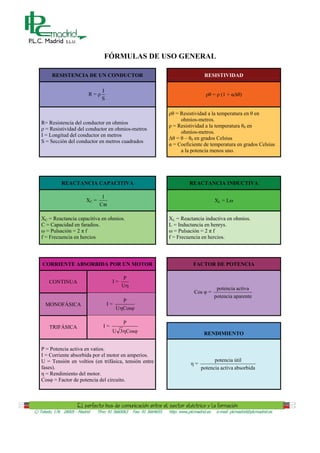 FÓRMULAS DE USO GENERAL

         RESISTENCIA DE UN CONDUCTOR                                                      RESISTIVIDAD

                                    I
                            R=                                                                  = (1 +       )
                                    S

                                                                          = Resistividad a la temperatura en en
                                                                            ohmios-metros.
   R= Resistencia del conductor en ohmios
                                                                         = Resistividad a la temperatura 0 en
     = Resistividad del conductor en ohmios-metros
                                                                            ohmios-metros.
   I = Longitud del conductor en metros
                                                                          = – 0 en grados Celsius
   S = Sección del conductor en metros cuadrados
                                                                         = Coeficiente de temperatura en grados Celsius
                                                                            a la potencia menos uno.




              REACTANCIA CAPACITIVA                                              REACTANCIA INDUCTIVA

                                    1
                           XC =                                                                 XL = L
                                   CY

   XC = Reactancia capacitiva en ohmios.                               XL = Reactancia inductiva en ohmios.
   C = Capacidad en faradios.                                          L = Inductancia en henrys.
      = Pulsación = 2 f                                                   = Pulsación = 2 f
   f = Frecuencia en hercios                                           f = Frecuencia en hercios.




    CORRIENTE ABSORBIDA POR UN MOTOR                                               FACTOR DE POTENCIA

                                               P
       CONTINUA                           I=
                                               UK
                                                                                                 potencia activa
                                                                                    Cos    =
                                                                                                potencia aparente
                                               P
     MONOFÁSICA                         I=
                                             UKCosM

                                               P
       TRIFÁSICA                     I=
                                          U 3KCosM                                        RENDIMIENTO

   P = Potencia activa en vatios.
   I = Corriente absorbida por el motor en amperios.
   U = Tensión en voltios (en trifásica, tensión entre                                        potencia útil
                                                                                    =
   fases).                                                                              potencia activa absorbida
     = Rendimiento del motor.
   Cos = Factor de potencia del circuito.




C/ Toledo, 176 28005 - Madrid     Tfno: 91 3660063   Fax: 91 3664655   http: www.plcmadrid.es    e-mail: plcmadrid@plcmadrid.es
 