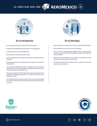 aeromexico.com
Salud
Ocupacional
•	Usa cubrebocas todo el tiempo dentro del aeropuerto.
•	Evita llevar acompañantes al aeropuerto que no sean viajeros.
•	Lávate las manos y usa gel antibacterial.
•	Evita tocarte la cara durante todo tu viaje.
•	Consume alimentos en lugares que mantengan medidas sanitarias
evidentes.
•	Evita aglomeraciones en las filas de documentación y en los filtros
de seguridad.
•	Usa toallitas antibacteriales antes y después de usar puntos de
contacto común como mostradores, quioscos de documentación,
charolas, botones de elevadores, etc.
•	Una vez que pases el filtro de seguridad, limpia la superficie de tus
objetos con toallitas sanitizantes y ve al lugar más cercano para
lavarte las manos.
•	En caso de síntomas como tos, fiebre, dolor de cabeza, dificultades
para respirar, busca atención inmediata del servicio médico del ae-
ropuerto.
•	Usa cubrebocas en todo momento y de ser posible careta médica.
•	Evita aglomeraciones mientras inicia tu abordaje.
•	Ten a la mano tu pase de abordar (digital o físico), tu identificación
oficial y tu prueba de COVID-19 negativa, esto aplica para destinos
internacionales.
•	Atiende las recomendaciones de abordaje manteniendo la sana
distancia antes de ingresar a la aeronave.
•	Te sugerimos disminuir la interacción física y verbal con personas
ajenas a tu grupo de viaje.
En el aeropuerto En el abordaje
 