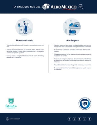 aeromexico.com
Salud
Ocupacional
•	Usa cubrebocas durante todo el vuelo y de ser posible careta mé-
dica.
•	Si tienes algún síntoma como tos constante, fiebre, dolor de cabe-
za intenso durante el vuelo, avisa inmediatamente a la tripulación
quienes con gusto te ayudarán.
•	Lava tus manos o usa gel antibacterial antes de ingerir alimentos y
después de ir al sanitario.
•	Espera en tu asiento hasta que se te indique para que deforma orde-
nada, puedas bajar tu equipaje de mano y desembarcar la aeronave.
•	No te retires el cubrebocas durante tu estancia en el aeropuerto y
traslado.
•	Evita aglomeraciones en las filas de migración y para recoger tu
equipaje en las bandas.
•	Después de recoger tu equipaje documentado mantén limpias
las superficies de contacto como asas y correas con toallitas an-
tisépticas.
•	Recuerda lavarte las manos en el lugar más cercano que encuentres.
•	Te recomendamos limitar la cantidad de personas que te esperen
en tu destino.
Durante el vuelo A tu llegada
 