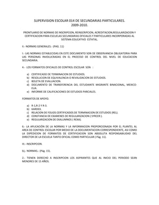 SUPERVISION ESCOLAR 014 DE SECUNDARIAS PARTICULARES.
                               2009-2010.
 PRONTUARIO DE NORMAS DE INSCRIPCION, REINSCRIPCION, ACREDITACION,REGULARIZACION Y
  CERTIFICACION PARA ESCUELAS SECUNDARIAS OFICIALES Y PARTICULARES INCORPORADAS AL
                             SISTEMA EDUCATIVO ESTATAL.

II.- NORMAS GENERALES.- (PAG. 11)

I.- LAS NORMAS ESTABLECIDAS EN ESTE DOCUMENTO SON DE OBSERVANCIA OBLIGATORIA PARA
LAS PERSONAS INVOLUCRADAS EN EL PROCESO DE CONTROL DEL NIVEL DE EDUCACION
SECUNDARIA.

4.- LOS FORMATOS OFICIALES DE CONTROL ESCOLAR SON :

    a) CERTIFICADO DE TERMINACION DE ESTUDIOS.
    b) RESOLUCION DE EQUIVALENCIA O REVALIDACION DE ESTUDIOS.
    c) BOLETA DE EVALUACION.
    d) DOCUMENTO DE TRANSFERENCIA DEL ESTUDIANTE MIGRANTE BINACIONAL, MEXICO-
       EUA.
    e) INFORME DE CALIFICACIONES DE ESTUDIOS PARCIALES.

FORMATOS DE APOYO.

    a)   R-1,R-2 Y R-3.
    b)   KARDEX.
    c)   RELACION DE FOLIOS CERTIFICADOS DE TERMINACION DE ESTUDIOS (REL).
    d)   CONSTANCIA DE EXAMENES DE REGULARIZACION ( SYRCER ).
    e)   REGULARIZACION DE EXALUMNOS ( REXA).

6.- LA APLICACIÓN DE LA NORMAS Y LA INFORMACION PROPORCIONADA POR EL PLANTEL AL
AREA DE CONTROL ESCOLAR POR MEDIO DE LA DOCUMENTACION CORRESPONDIENTE, ASI COMO
LA EXPEDICION DE FORMATOS DE CERTIFICACION SON ABSOLUTA RESPONSABILIDAD DEL
DIRECTOR DE LA ESCUELA TANTO OFICIAL COMO PARTICULAR ( Pág. 11).

III.- INSCRIPCION.

b),- NORMAS.- (Pág. 15).

2.- TIENEN DERECHO A INSCRIPCION LOS ASPIRANTES QUE AL INICIO DEL PERIODO SEAN
MENORES DE 15 AÑOS.
 
