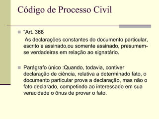  “Art. 368
As declarações constantes do documento particular,
escrito e assinado,ou somente assinado, presumem-
se verdadeiras em relação ao signatário.
 Parágrafo único :Quando, todavia, contiver
declaração de ciência, relativa a determinado fato, o
documento particular prova a declaração, mas não o
fato declarado, competindo ao interessado em sua
veracidade o ônus de provar o fato.
Código de Processo Civil
 