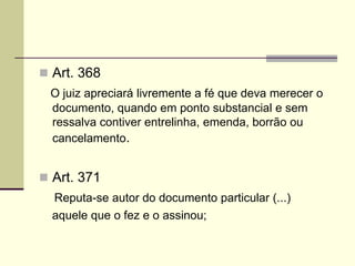  Art. 368
O juiz apreciará livremente a fé que deva merecer o
documento, quando em ponto substancial e sem
ressalva contiver entrelinha, emenda, borrão ou
cancelamento.
 Art. 371
Reputa-se autor do documento particular (...)
aquele que o fez e o assinou;
 