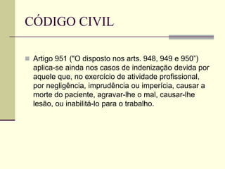 CÓDIGO CIVIL
 Artigo 951 ("O disposto nos arts. 948, 949 e 950”)
aplica-se ainda nos casos de indenização devida por
aquele que, no exercício de atividade profissional,
por negligência, imprudência ou imperícia, causar a
morte do paciente, agravar-lhe o mal, causar-lhe
lesão, ou inabilitá-lo para o trabalho.
 