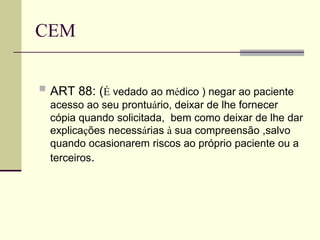 CEM
 ART 88: (É vedado ao médico ) negar ao paciente
acesso ao seu prontuário, deixar de lhe fornecer
cópia quando solicitada, bem como deixar de lhe dar
explicações necessárias à sua compreensão ,salvo
quando ocasionarem riscos ao próprio paciente ou a
terceiros.
 