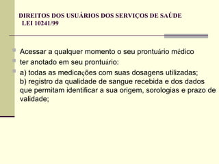DIREITOS DOS USUÁRIOS DOS SERVIÇOS DE SAÚDE
LEI 10241/99
 Acessar a qualquer momento o seu prontuário médico
 ter anotado em seu prontuário:
 a) todas as medicações com suas dosagens utilizadas;
b) registro da qualidade de sangue recebida e dos dados
que permitam identificar a sua origem, sorologias e prazo de
validade;
 