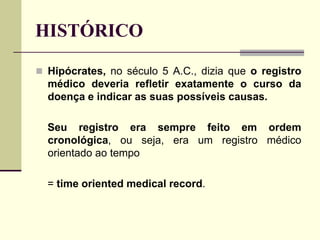 HISTÓRICO
 Hipócrates, no século 5 A.C., dizia que o registro
médico deveria refletir exatamente o curso da
doença e indicar as suas possíveis causas.
Seu registro era sempre feito em ordem
cronológica, ou seja, era um registro médico
orientado ao tempo
= time oriented medical record.
 