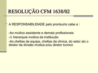 RESOLUÇÃO CFM 1638/02
 A RESPONSABILIDADE pelo prontuário cabe a :
-Ao médico assistente e demais profissionais
-À hierarquia médica da instituição
-As chefias de equipe, chefias da clínica, do setor até o
diretor da divisão médica e/ou diretor técnico
 