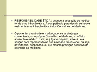  RESPONSABILIDADE ÉTICA : quando a acusação ao médico
for de uma infração ética. A competência para decidir se houve
realmente uma infração ética é dos Conselhos de Medicina.
 O paciente, através de um advogado, se assim julgar
conveniente, ou o próprio Conselho de Medicina, ex officio,
acusarão o médico. Este, se julgado culpado, sofrerá uma
sanção com repercussão na sua atividade profissional, ou seja,
advertência, suspensão, ou até mesmo proibição definitiva do
exercício da Medicina.
 