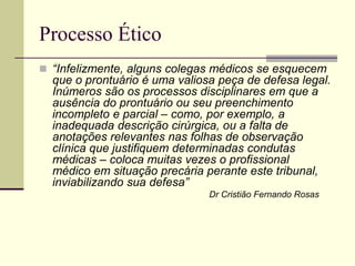 Processo Ético
 “Infelizmente, alguns colegas médicos se esquecem
que o prontuário é uma valiosa peça de defesa legal.
Inúmeros são os processos disciplinares em que a
ausência do prontuário ou seu preenchimento
incompleto e parcial – como, por exemplo, a
inadequada descrição cirúrgica, ou a falta de
anotações relevantes nas folhas de observação
clínica que justifiquem determinadas condutas
médicas – coloca muitas vezes o profissional
médico em situação precária perante este tribunal,
inviabilizando sua defesa”
Dr Cristião Fernando Rosas
 
