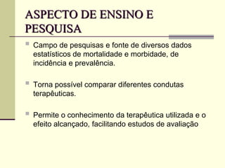 ASPECTO DE ENSINO E
PESQUISA
 Campo de pesquisas e fonte de diversos dados
estatísticos de mortalidade e morbidade, de
incidência e prevalência.
 Torna possível comparar diferentes condutas
terapêuticas.
 Permite o conhecimento da terapêutica utilizada e o
efeito alcançado, facilitando estudos de avaliação
 