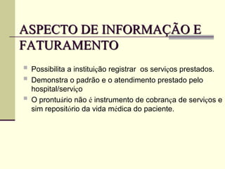 ASPECTO DE INFORMAÇÃO E
FATURAMENTO
 Possibilita a instituição registrar os serviços prestados.
 Demonstra o padrão e o atendimento prestado pelo
hospital/serviço
 O prontuário não é instrumento de cobrança de serviços e
sim repositório da vida médica do paciente.
 