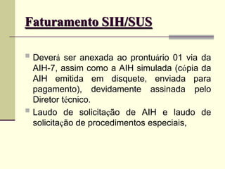 Faturamento SIH/SUS
 Deverá ser anexada ao prontuário 01 via da
AIH-7, assim como a AIH simulada (cópia da
AIH emitida em disquete, enviada para
pagamento), devidamente assinada pelo
Diretor técnico.
 Laudo de solicitação de AIH e laudo de
solicitação de procedimentos especiais,
 