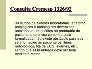 Consulta Cremesp 1326/92
Os laudos de exames laboratoriais, anátomo
patológicos e radiológicos devem ser
anexados ou transcritos ao prontuário do
paciente, e uma vez cumprida essa
formalidade, não existe obstáculo para que
seja fornecido ao paciente os filmes
radiológicos, fita de ECG, exames, etc.,
sendo que essa entrega deve ser feita
mediante recibo.
 