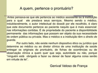 Antes pensava-se que ele pertencia ao médico assistente ou à instituição
para a qual ele prestava seus serviços. Mesmo sendo o médico,
indubitavelmente, o autor intelectual do dossiê por ele recolhido, é claro
que este documento pertence ao paciente naquilo que é mais essencial:
nas informações contidas. É de propriedade do paciente a disponibilidade
permanente das informações que possam ser objeto da sua necessidade
de ordem pública ou privada. Mas o médico e a instituição têm o direito de
guarda.
Por outro lado, não existe nenhum dispositivo ético ou jurídico que
determine ao médico ou ao diretor clínico de uma instituição de saúde
entregar os originais do prontuário, de fichas de ocorrências ou de
observação clínica a quem quer que seja, autoridade ou não, porque
“ninguém está obrigado a fazer ou deixar de fazer alguma coisa senão
em virtude de lei”.
A quem, pertence o prontuário?
Genival Veloso de França
 