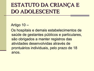 ESTATUTO DA CRIANÇA E
DO ADOLESCENTE
Artigo 10 –
Os hospitais e demais estabelecimentos de
saúde de gestantes públicos e particulares,
são obrigados a manter registros das
atividades desenvolvidas através de
prontuários individuais, pelo prazo de 18
anos.
 