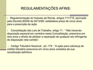 REGULAMENTAÇÕES AFINS:
- Regulamentação do Imposto de Renda, artigos 711/715, aprovado
pelo Decreto 85450 de 04/12/80: estabelece prazo de cinco anos
para a prescrição da ação
- Consolidação das Leis de Trabalho, artigo 11 : “ Não havendo
disposição especial em contrário nesta Consolidação, prescreve em
dois anos o direito de pleitear a reparação de qualquer ato infringente
de disposição nela contido”.
- Código Tributário Nacional , art..174 : “A ação para cobrança de
crédito tributário prescreve em cinco anos contados de sua
constituição definitiva
 