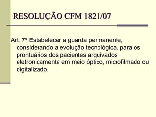 RESOLUÇÃO CFM 1821/07
Art. 7º Estabelecer a guarda permanente,
considerando a evolução tecnológica, para os
prontuários dos pacientes arquivados
eletronicamente em meio óptico, microfilmado ou
digitalizado.
 