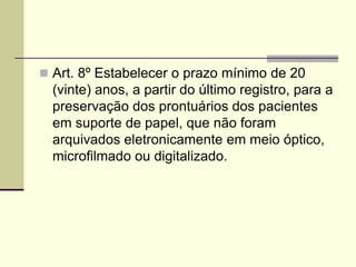  Art. 8º Estabelecer o prazo mínimo de 20
(vinte) anos, a partir do último registro, para a
preservação dos prontuários dos pacientes
em suporte de papel, que não foram
arquivados eletronicamente em meio óptico,
microfilmado ou digitalizado.
 