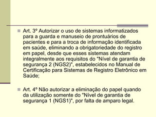  Art. 3º Autorizar o uso de sistemas informatizados
para a guarda e manuseio de prontuários de
pacientes e para a troca de informação identificada
em saúde, eliminando a obrigatoriedade do registro
em papel, desde que esses sistemas atendam
integralmente aos requisitos do "Nível de garantia de
segurança 2 (NGS2)", estabelecidos no Manual de
Certificação para Sistemas de Registro Eletrônico em
Saúde;
 Art. 4º Não autorizar a eliminação do papel quando
da utilização somente do "Nível de garantia de
segurança 1 (NGS1)", por falta de amparo legal.
 