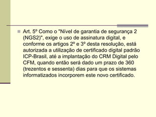  Art. 5º Como o "Nível de garantia de segurança 2
(NGS2)", exige o uso de assinatura digital, e
conforme os artigos 2º e 3º desta resolução, está
autorizada a utilização de certificado digital padrão
ICP-Brasil, até a implantação do CRM Digital pelo
CFM, quando então será dado um prazo de 360
(trezentos e sessenta) dias para que os sistemas
informatizados incorporem este novo certificado.
 