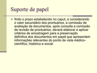 Suporte de papel
 findo o prazo estabelecido no caput, e considerando
o valor secundário dos prontuários, a comissão de
avaliação de documentos, após consulta a comissão
de revisão de prontuários, deverá elaborar e aplicar
critérios de amostragem para a preservação
definitiva dos documentos em papel que apresentem
informações relevantes do ponto de vista médico-
científico, histórico e social.
 