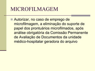MICROFILMAGEM
 Autorizar, no caso de emprego de
microfilmagem, a eliminação do suporte de
papel dos prontuários microfilmados, após
análise obrigatória da Comissão Permanente
de Avaliação de Documentos da unidade
médico-hospitalar geradora do arquivo
 