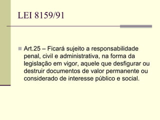 LEI 8159/91
 Art.25 – Ficará sujeito a responsabilidade
penal, civil e administrativa, na forma da
legislação em vigor, aquele que desfigurar ou
destruir documentos de valor permanente ou
considerado de interesse público e social.
 