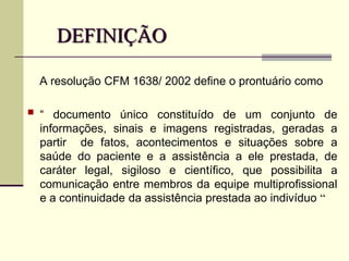 DEFINIÇÃO
A resolução CFM 1638/ 2002 define o prontuário como
 “ documento único constituído de um conjunto de
informações, sinais e imagens registradas, geradas a
partir de fatos, acontecimentos e situações sobre a
saúde do paciente e a assistência a ele prestada, de
caráter legal, sigiloso e científico, que possibilita a
comunicação entre membros da equipe multiprofissional
e a continuidade da assistência prestada ao indivíduo “
 
