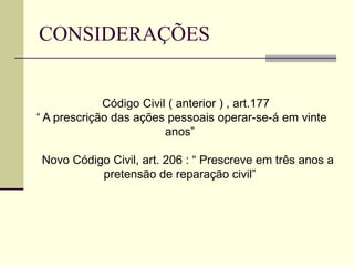 CONSIDERAÇÕES
Código Civil ( anterior ) , art.177
“ A prescrição das ações pessoais operar-se-á em vinte
anos”
Novo Código Civil, art. 206 : “ Prescreve em três anos a
pretensão de reparação civil”
 