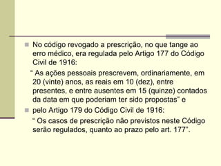  No código revogado a prescrição, no que tange ao
erro médico, era regulada pelo Artigo 177 do Código
Civil de 1916:
“ As ações pessoais prescrevem, ordinariamente, em
20 (vinte) anos, as reais em 10 (dez), entre
presentes, e entre ausentes em 15 (quinze) contados
da data em que poderiam ter sido propostas” e
 pelo Artigo 179 do Código Civil de 1916:
“ Os casos de prescrição não previstos neste Código
serão regulados, quanto ao prazo pelo art. 177”.
 