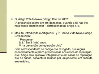  O Artigo 205 do Novo Código Civil de 2002:
“A prescrição ocorre em 10 (dez) anos, quando a lei não lhe
haja fixado prazo menor “, corresponde ao artigo 177.
 Mas, foi introduzido o Artigo 206, § 3°, inciso V do Novo Código
Civil de 2002:
“ Prescreve:
§ 3.° Em 3 (três) anos:
V - a pretensão de reparação civil;”
Sem correspondente no código civil revogado, que regula
especificamente o prazo prescricional, nos casos de reparação
civil. Artigo este aplicável integralmente em casos de reparação
civil de danos, porventura sofridos por um paciente, em caso de
erro médico.
 